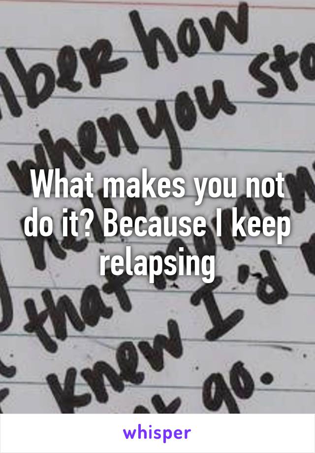 What makes you not do it? Because I keep relapsing