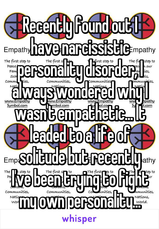 Recently found out I have narcissistic personality disorder, I always wondered why I wasn't empathetic... It leaded to a life of solitude but recently I've been trying to fight my own personality...