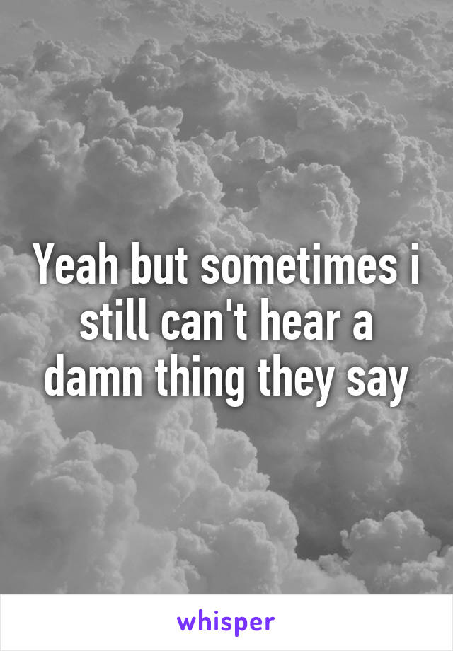 Yeah but sometimes i still can't hear a damn thing they say