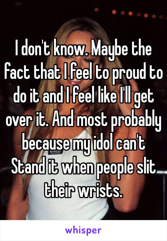 I don't know. Maybe the fact that I feel to proud to do it and I feel like I'll get over it. And most probably because my idol can't Stand it when people slit their wrists. 