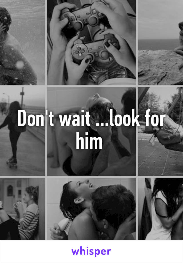 Don't wait ...look for him 
