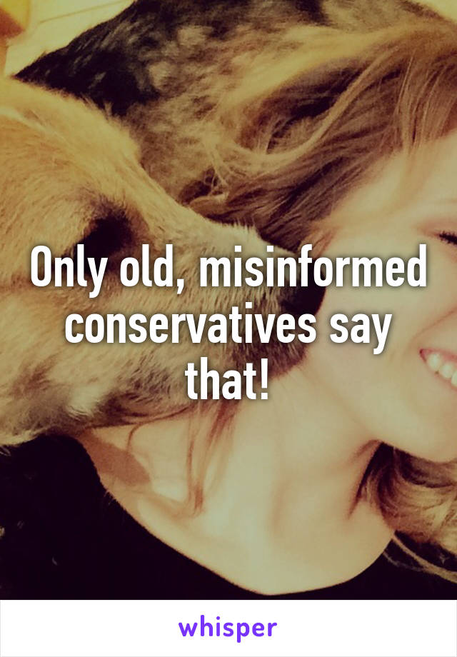Only old, misinformed conservatives say that!