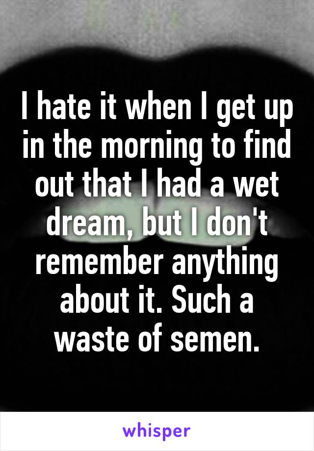 I hate it when I get up in the morning to find out that I had a wet dream, but I don't remember anything about it. Such a waste of semen.