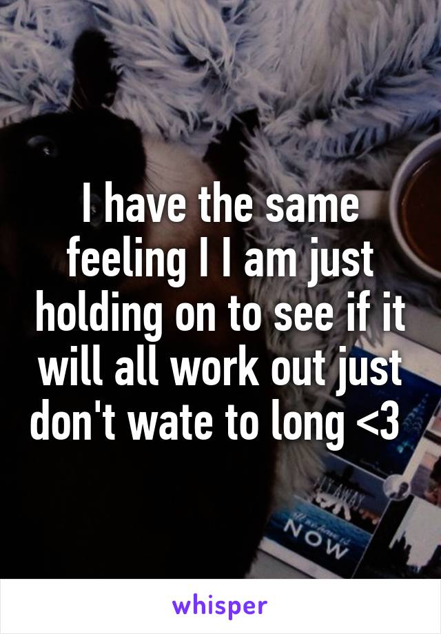 I have the same feeling I I am just holding on to see if it will all work out just don't wate to long <3 
