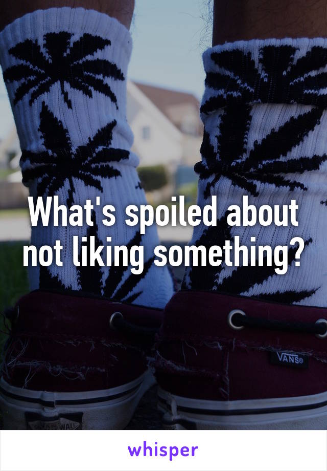 What's spoiled about not liking something?