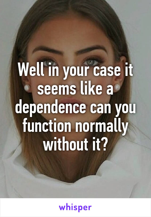 Well in your case it seems like a dependence can you function normally without it?