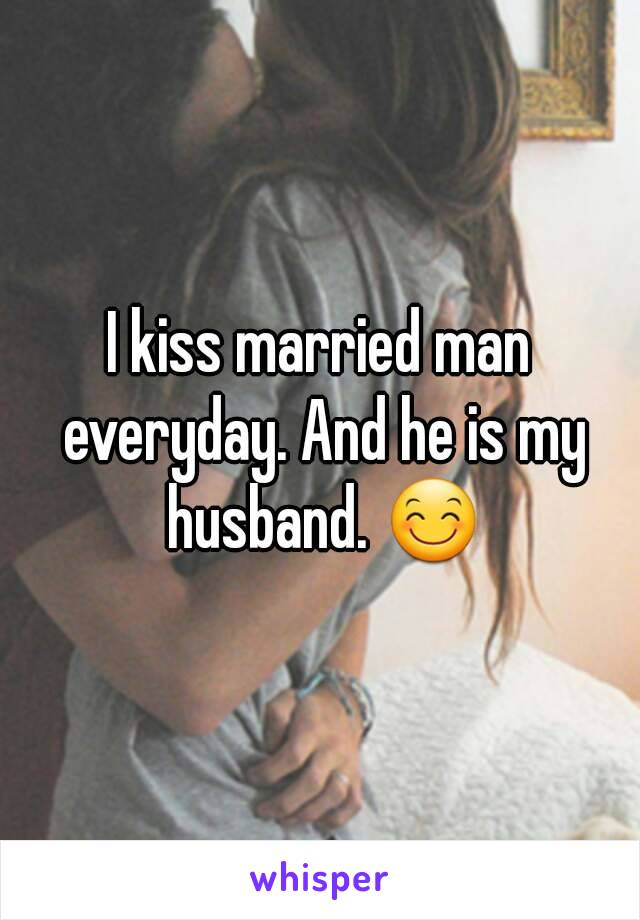 I kiss married man everyday. And he is my husband. 😊