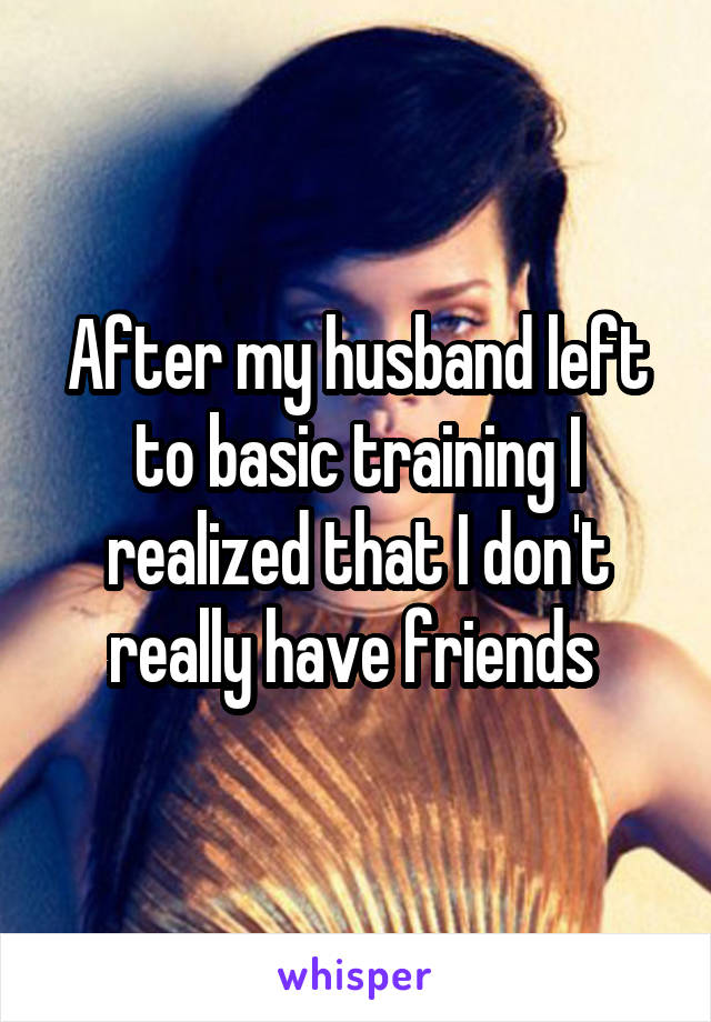 After my husband left to basic training I realized that I don't really have friends 