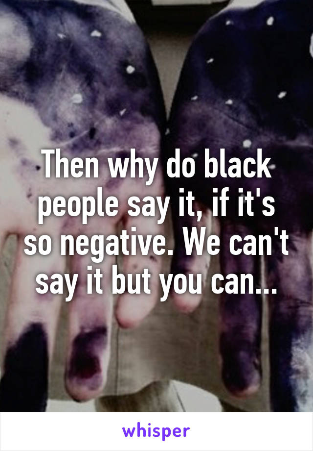 Then why do black people say it, if it's so negative. We can't say it but you can...