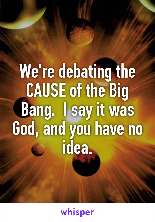 We're debating the CAUSE of the Big Bang.  I say it was God, and you have no idea.