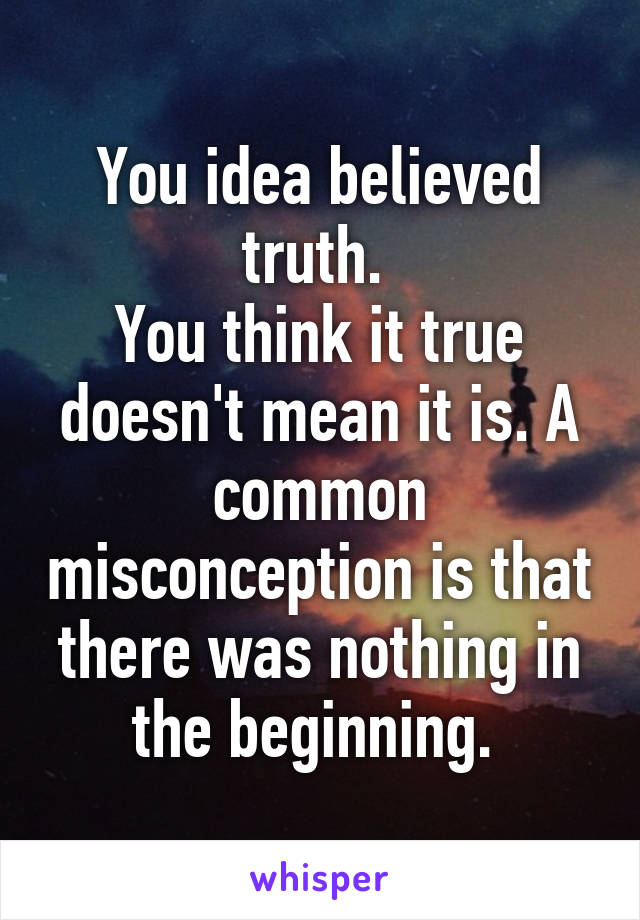 You idea believed truth. 
You think it true doesn't mean it is. A common misconception is that there was nothing in the beginning. 