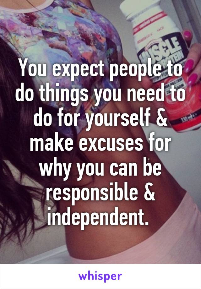 You expect people to do things you need to do for yourself & make excuses for why you can be responsible & independent. 