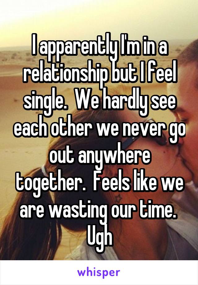 I apparently I'm in a relationship but I feel single.  We hardly see each other we never go out anywhere together.  Feels like we are wasting our time.  Ugh