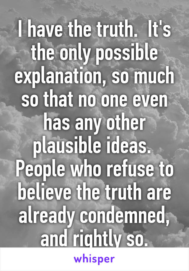 I have the truth.  It's the only possible explanation, so much so that no one even has any other plausible ideas.  People who refuse to believe the truth are already condemned, and rightly so.