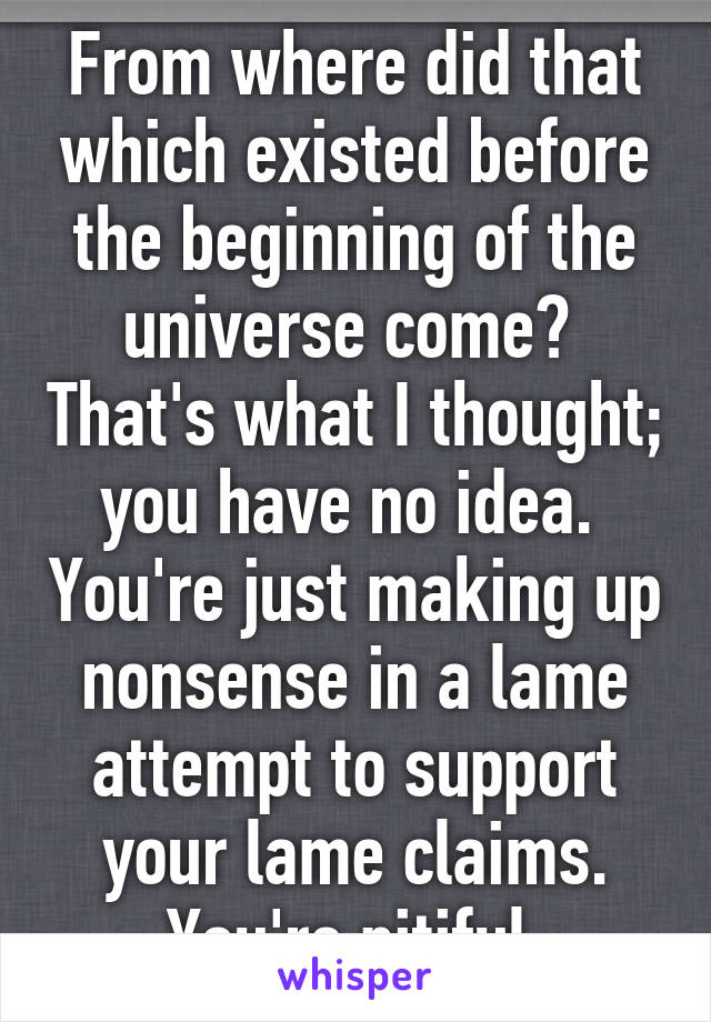 From where did that which existed before the beginning of the universe come?  That's what I thought; you have no idea.  You're just making up nonsense in a lame attempt to support your lame claims. You're pitiful.