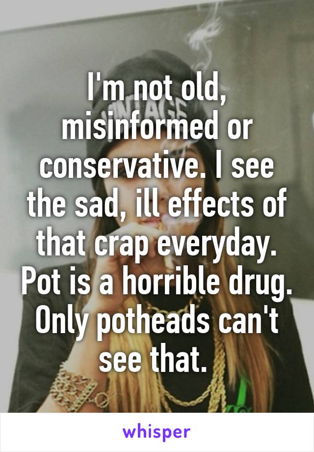 I'm not old, misinformed or conservative. I see the sad, ill effects of that crap everyday. Pot is a horrible drug. Only potheads can't see that. 