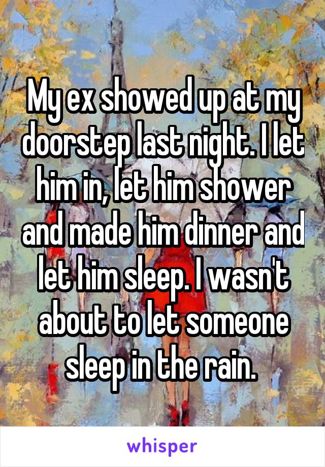 My ex showed up at my doorstep last night. I let him in, let him shower and made him dinner and let him sleep. I wasn't about to let someone sleep in the rain. 