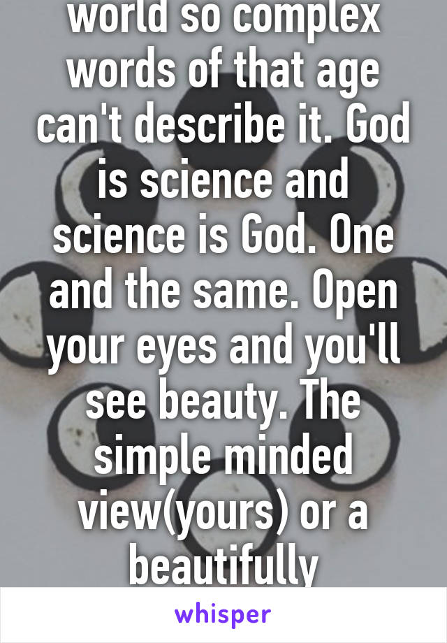 I see the truth, a world so complex words of that age can't describe it. God is science and science is God. One and the same. Open your eyes and you'll see beauty. The simple minded view(yours) or a beautifully complicated view. (Mine) 