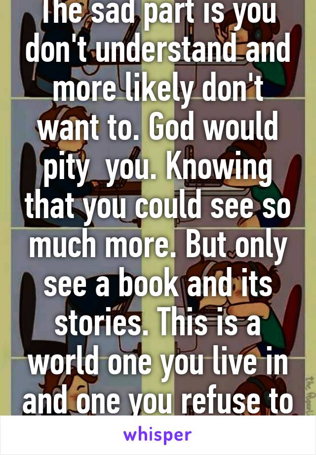 The sad part is you don't understand and more likely don't want to. God would pity  you. Knowing that you could see so much more. But only see a book and its stories. This is a world one you live in and one you refuse to learn of.