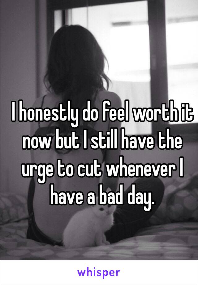 I honestly do feel worth it now but I still have the urge to cut whenever I have a bad day.