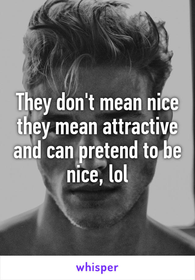 They don't mean nice they mean attractive and can pretend to be nice, lol