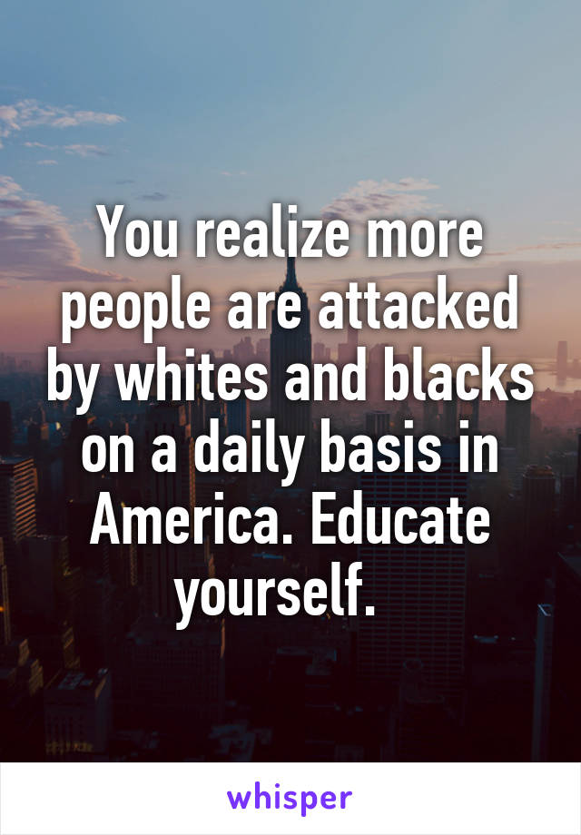You realize more people are attacked by whites and blacks on a daily basis in America. Educate yourself.  
