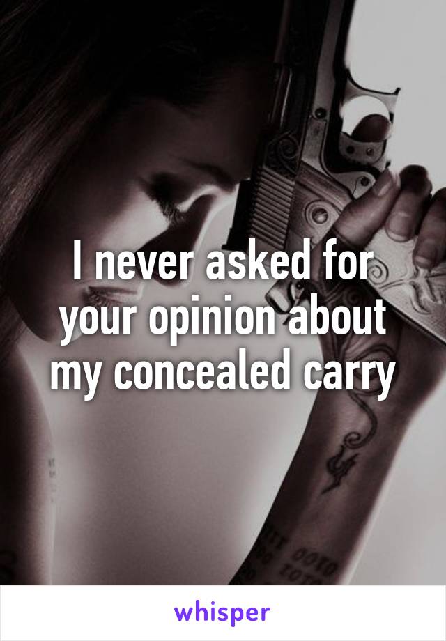 I never asked for your opinion about my concealed carry