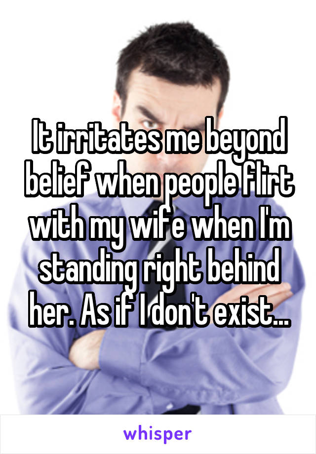 It irritates me beyond belief when people flirt with my wife when I'm standing right behind her. As if I don't exist...