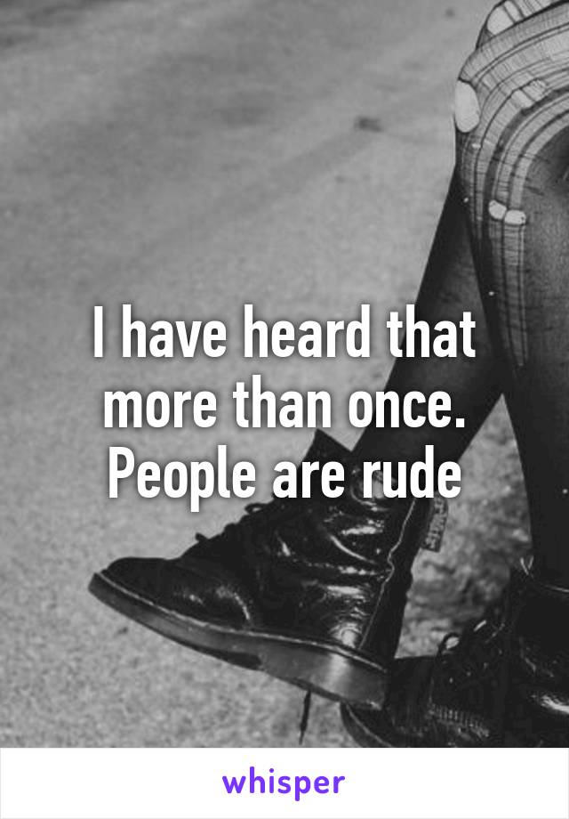 I have heard that more than once. People are rude