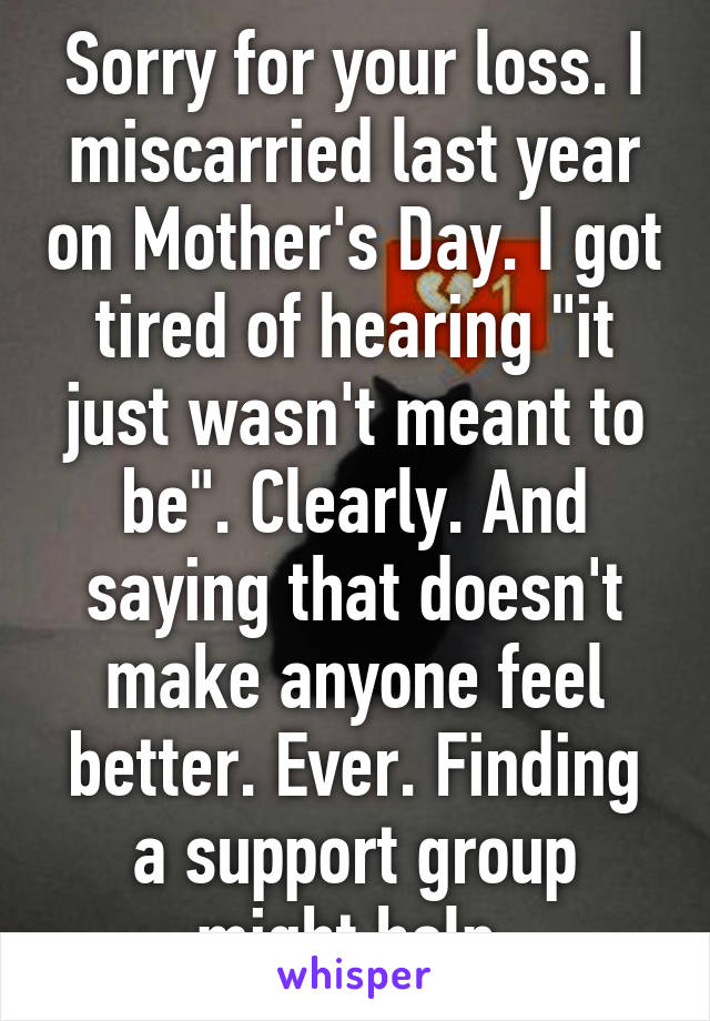 Sorry for your loss. I miscarried last year on Mother's Day. I got tired of hearing "it just wasn't meant to be". Clearly. And saying that doesn't make anyone feel better. Ever. Finding a support group might help.