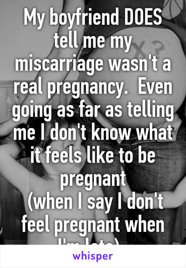 My boyfriend DOES tell me my miscarriage wasn't a real pregnancy.  Even going as far as telling me I don't know what it feels like to be pregnant
 (when I say I don't feel pregnant when I'm late). 