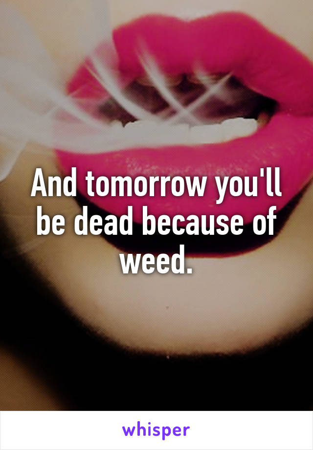 And tomorrow you'll be dead because of weed.