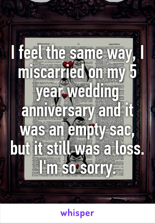 I feel the same way, I miscarried on my 5 year wedding anniversary and it was an empty sac, but it still was a loss. I'm so sorry.