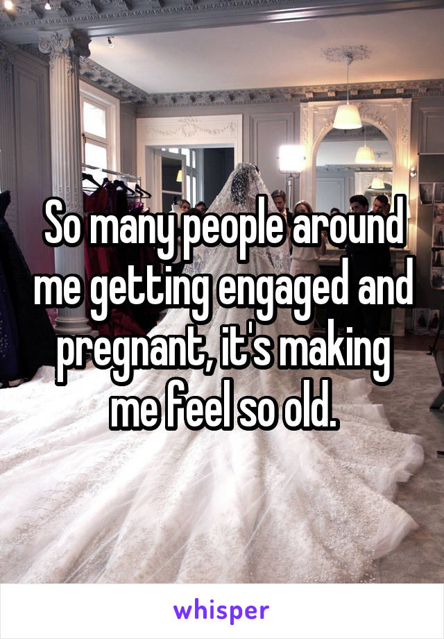 So many people around me getting engaged and pregnant, it's making me feel so old.