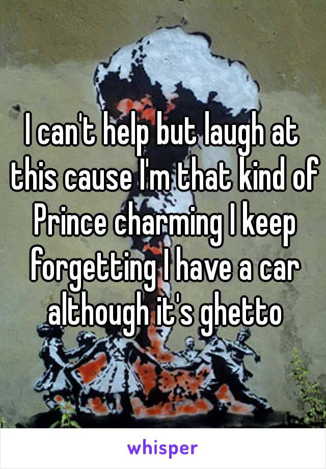 I can't help but laugh at this cause I'm that kind of Prince charming I keep forgetting I have a car although it's ghetto