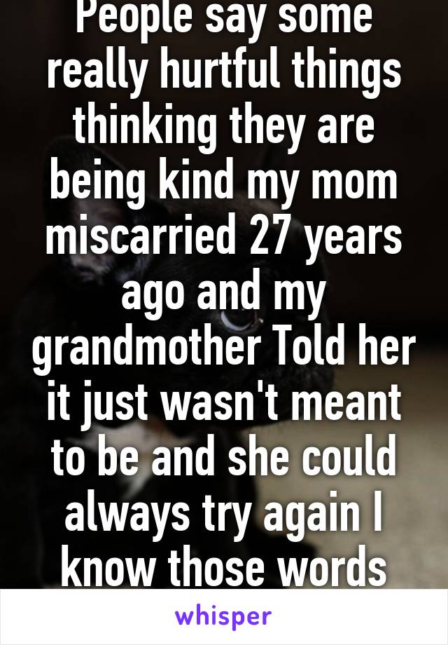 People say some really hurtful things thinking they are being kind my mom miscarried 27 years ago and my grandmother Told her it just wasn't meant to be and she could always try again I know those words still hurt her 