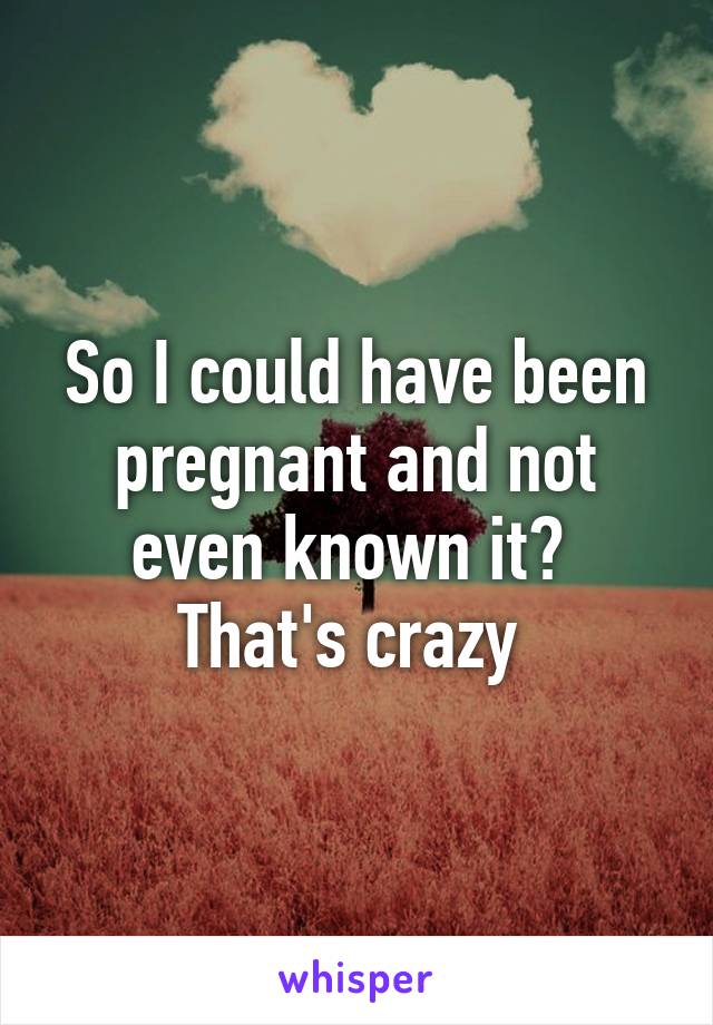 So I could have been pregnant and not even known it? 
That's crazy 