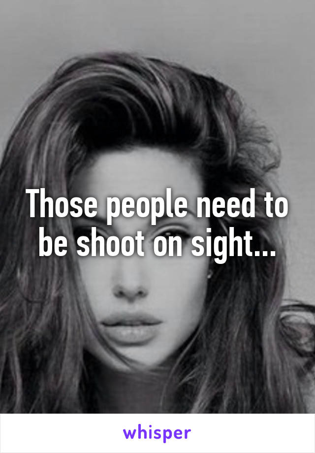 Those people need to be shoot on sight...