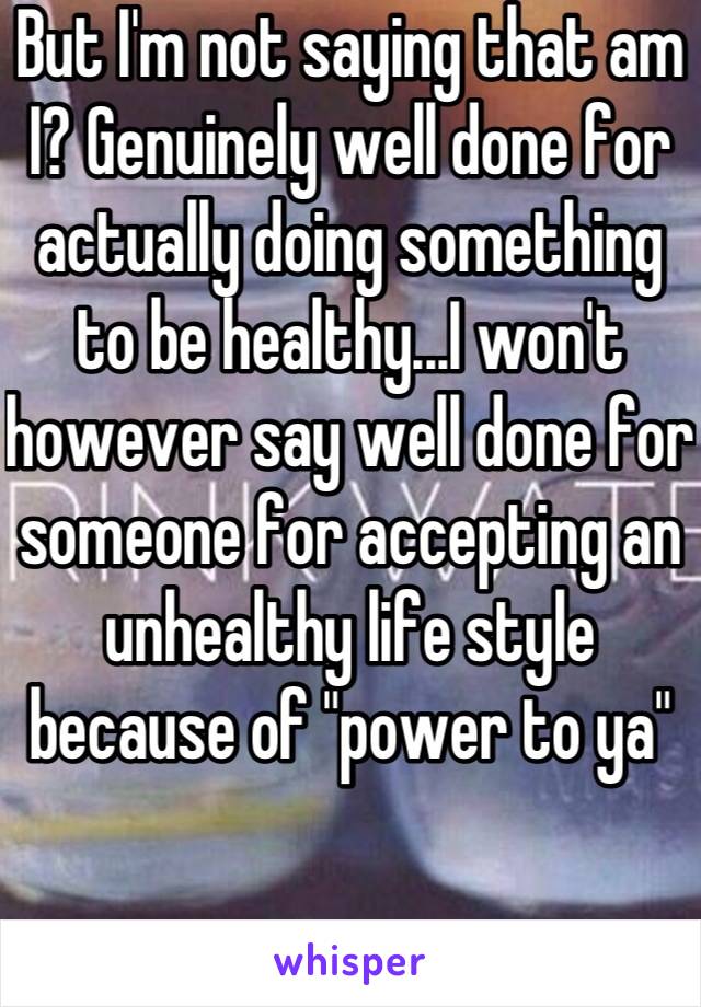 But I'm not saying that am I? Genuinely well done for actually doing something to be healthy...I won't however say well done for someone for accepting an unhealthy life style because of "power to ya"