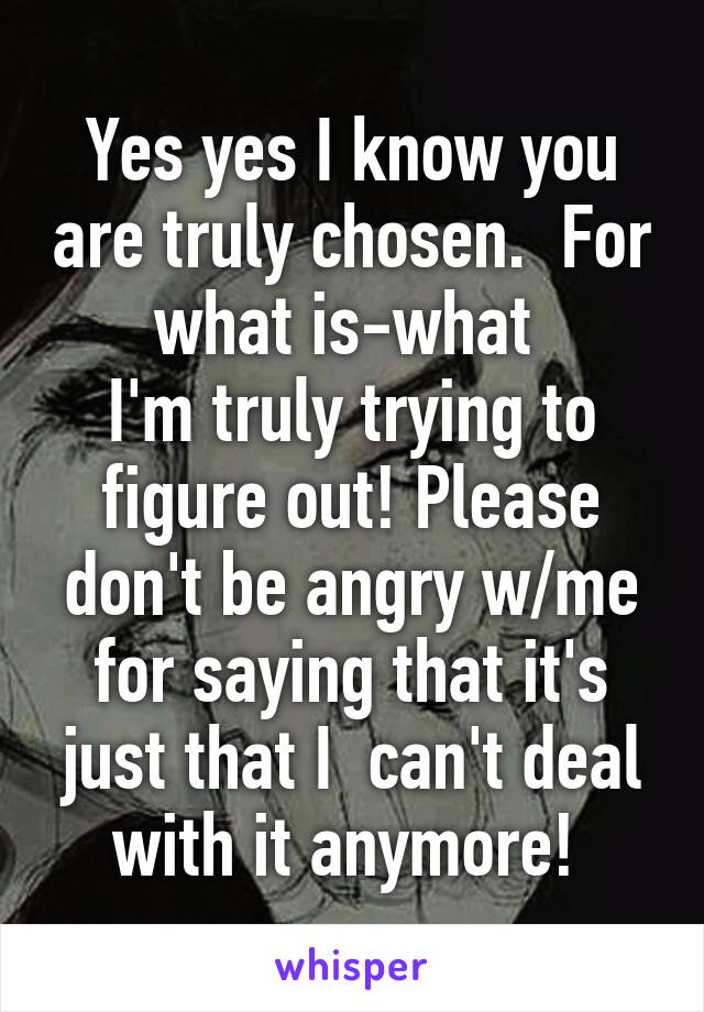 Yes yes I know you are truly chosen.  For what is-what 
I'm truly trying to figure out! Please don't be angry w/me for saying that it's just that I  can't deal with it anymore! 