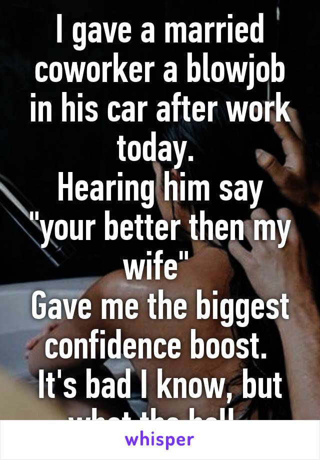 I gave a married coworker a blowjob in his car after work today. 
Hearing him say "your better then my wife" 
Gave me the biggest confidence boost. 
It's bad I know, but what the hell. 