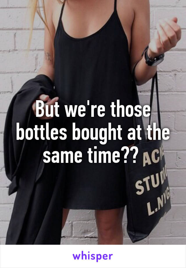 But we're those bottles bought at the same time?? 