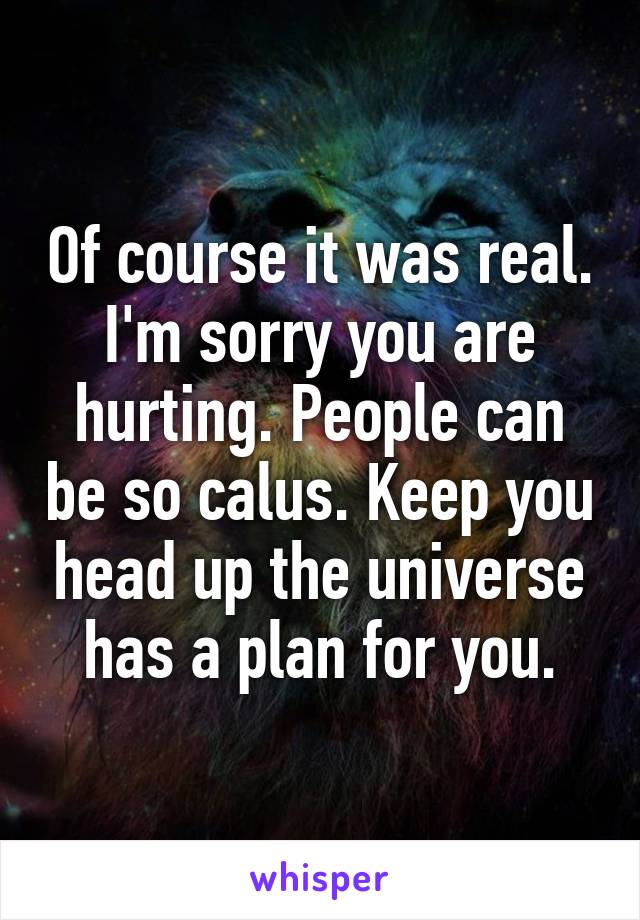 Of course it was real. I'm sorry you are hurting. People can be so calus. Keep you head up the universe has a plan for you.