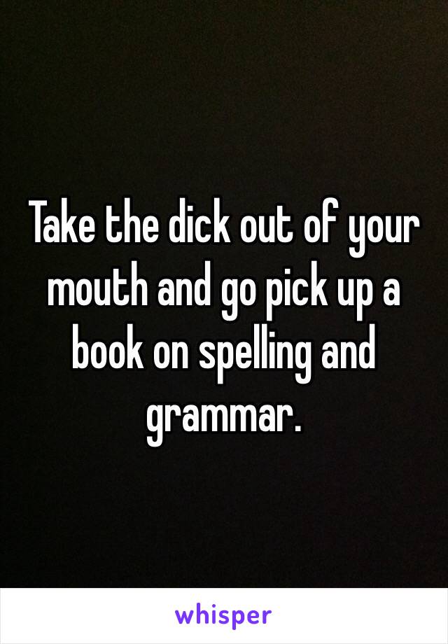 Take the dick out of your mouth and go pick up a book on spelling and grammar. 