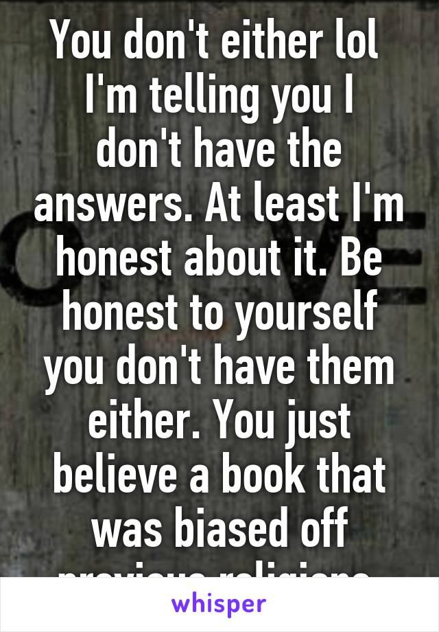 You don't either lol 
I'm telling you I don't have the answers. At least I'm honest about it. Be honest to yourself you don't have them either. You just believe a book that was biased off previous religions.