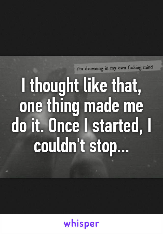 I thought like that, one thing made me do it. Once I started, I couldn't stop...