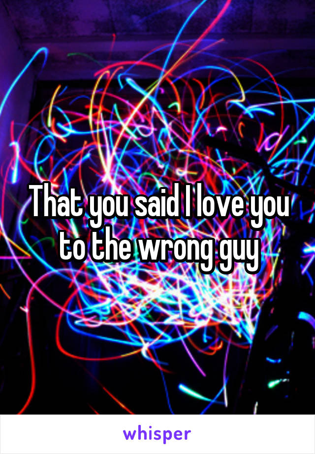 That you said I love you to the wrong guy