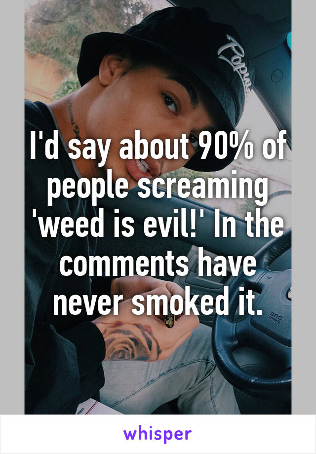 I'd say about 90% of people screaming 'weed is evil!' In the comments have never smoked it.