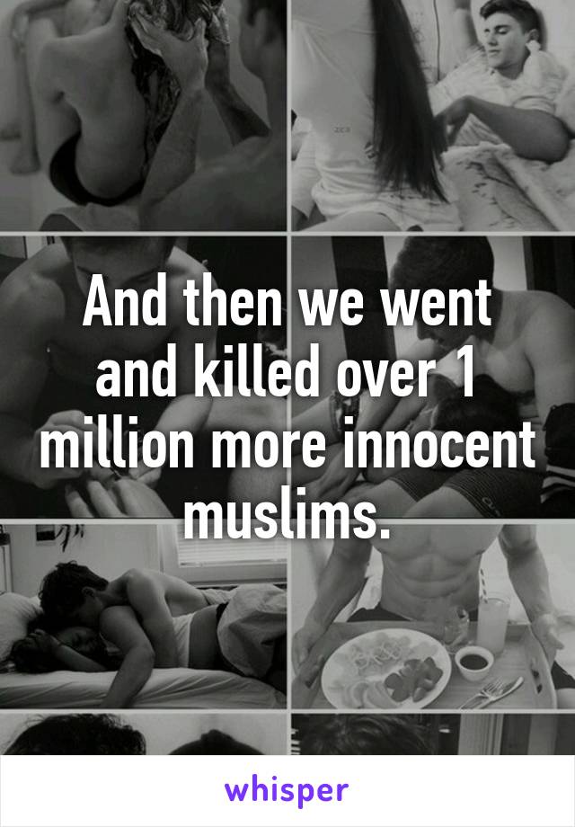 And then we went and killed over 1 million more innocent muslims.