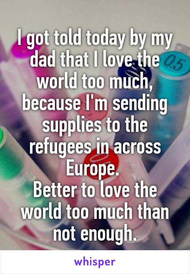 I got told today by my dad that I love the world too much, because I'm sending supplies to the refugees in across Europe. 
Better to love the world too much than not enough.